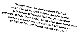 Unsere erst  in der letzten Zeit ent- standenen Projektideen haben leider noch keine wirtschaftliche Umsetzung  gehabt. Wirhoffen sehr, dass sich das bald mal  ändert, damit wir unsere Arbeit weiter- entwickeln und finanzieren können!